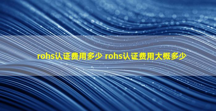 rohs认证费用多少 rohs认证费用大概多少